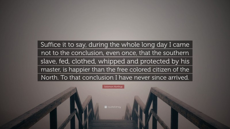 Solomon Northup Quote: “Suffice it to say, during the whole long day I came not to the conclusion, even once, that the southern slave, fed, clothed, whipped and protected by his master, is happier than the free colored citizen of the North. To that conclusion I have never since arrived.”