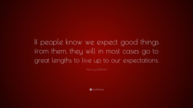 Alan Loy McGinnis Quote: “If people know we expect good things from them, they will in most cases go to great lengths to live up to our expectations.”
