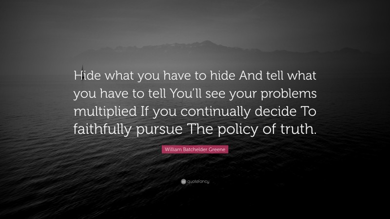William Batchelder Greene Quote: “Hide what you have to hide And tell what you have to tell You’ll see your problems multiplied If you continually decide To faithfully pursue The policy of truth.”