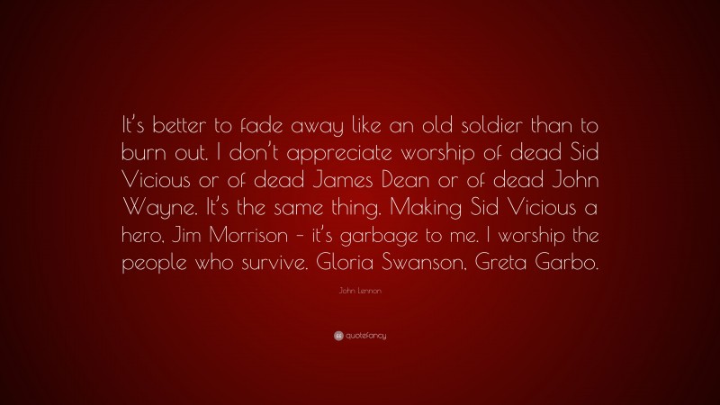 John Lennon Quote: “It’s better to fade away like an old soldier than to burn out. I don’t appreciate worship of dead Sid Vicious or of dead James Dean or of dead John Wayne. It’s the same thing. Making Sid Vicious a hero, Jim Morrison – it’s garbage to me. I worship the people who survive. Gloria Swanson, Greta Garbo.”