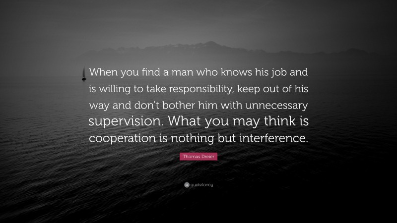 Thomas Dreier Quote: “When you find a man who knows his job and is willing to take responsibility, keep out of his way and don’t bother him with unnecessary supervision. What you may think is cooperation is nothing but interference.”