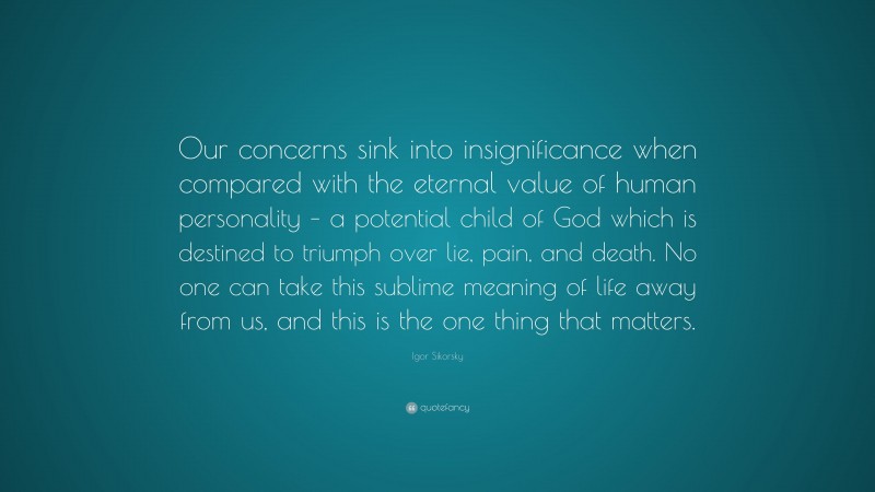 Igor Sikorsky Quote: “Our concerns sink into insignificance when compared with the eternal value of human personality – a potential child of God which is destined to triumph over lie, pain, and death. No one can take this sublime meaning of life away from us, and this is the one thing that matters.”
