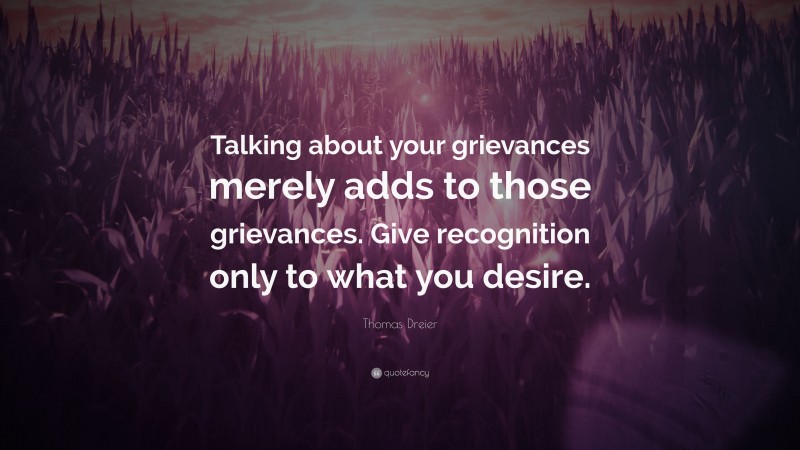 Thomas Dreier Quote: “Talking about your grievances merely adds to those grievances. Give recognition only to what you desire.”