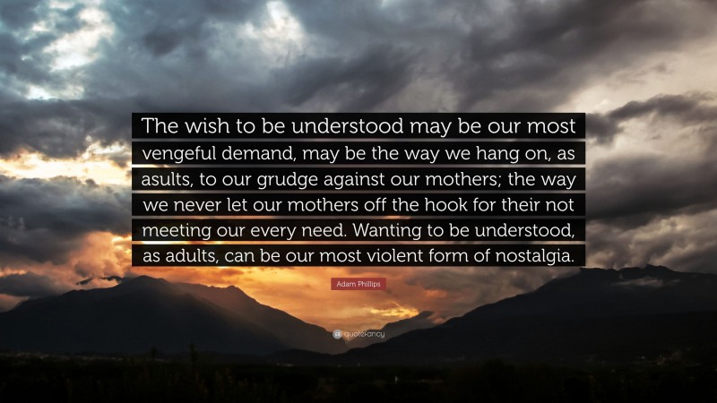 Adam Phillips Quote: “The wish to be understood may be our most vengeful demand, may be the way we hang on, as asults, to our grudge against our mothers; the way we never let our mothers off the hook for their not meeting our every need. Wanting to be understood, as adults, can be our most violent form of nostalgia.”