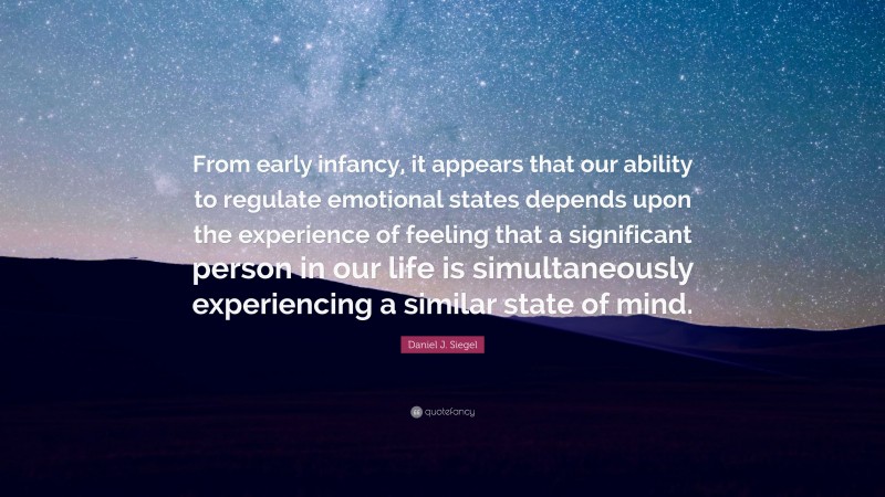 Daniel J. Siegel Quote: “From early infancy, it appears that our ability to regulate emotional states depends upon the experience of feeling that a significant person in our life is simultaneously experiencing a similar state of mind.”