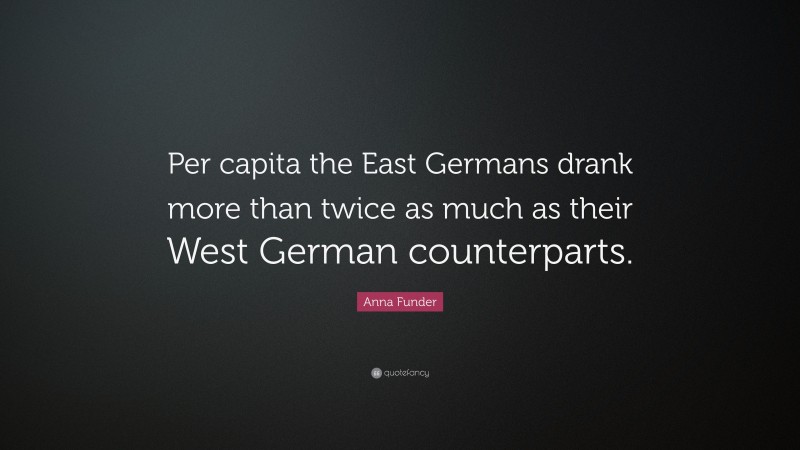Anna Funder Quote: “Per capita the East Germans drank more than twice as much as their West German counterparts.”