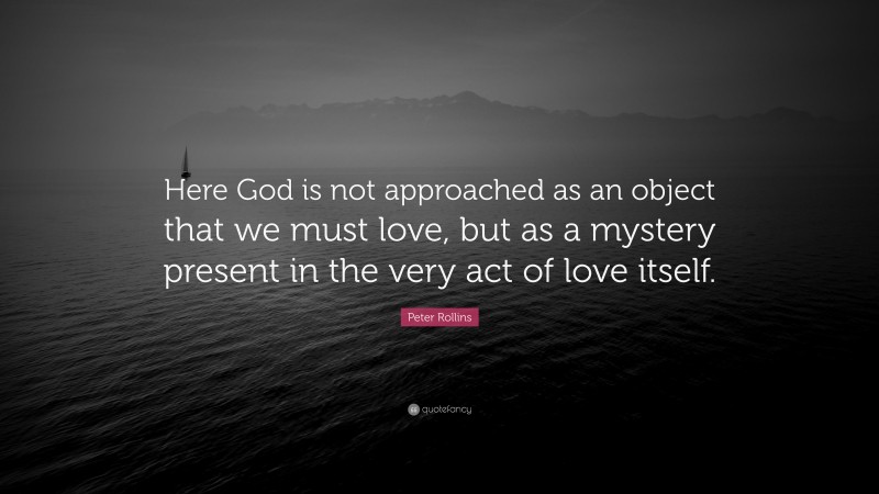 Peter Rollins Quote: “Here God is not approached as an object that we must love, but as a mystery present in the very act of love itself.”