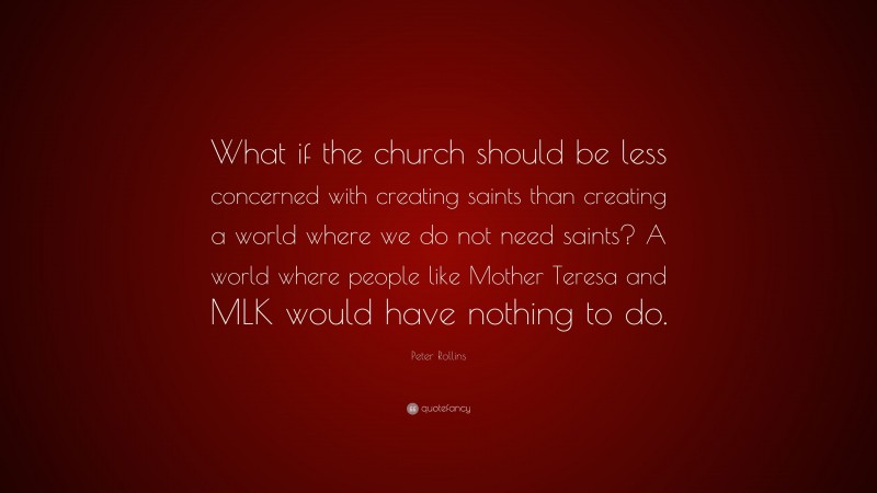 Peter Rollins Quote: “What if the church should be less concerned with creating saints than creating a world where we do not need saints? A world where people like Mother Teresa and MLK would have nothing to do.”