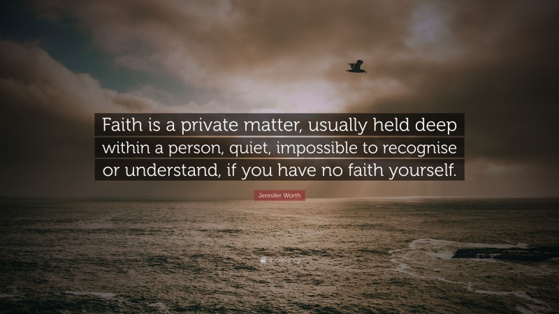 Jennifer Worth Quote: “Faith is a private matter, usually held deep within a person, quiet, impossible to recognise or understand, if you have no faith yourself.”