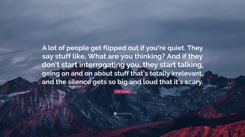 A.M. Homes Quote: “A lot of people get flipped out if you’re quiet. They say stuff like, What are you thinking? And if they don’t start interrogating you, they start talking, going on and on about stuff that’s totally irrelevant, and the silence gets so big and loud that it’s scary.”