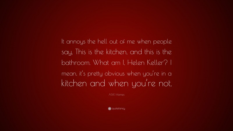 A.M. Homes Quote: “It annoys the hell out of me when people say, This is the kitchen, and this is the bathroom. What am I, Helen Keller? I mean, it’s pretty obvious when you’re in a kitchen and when you’re not.”