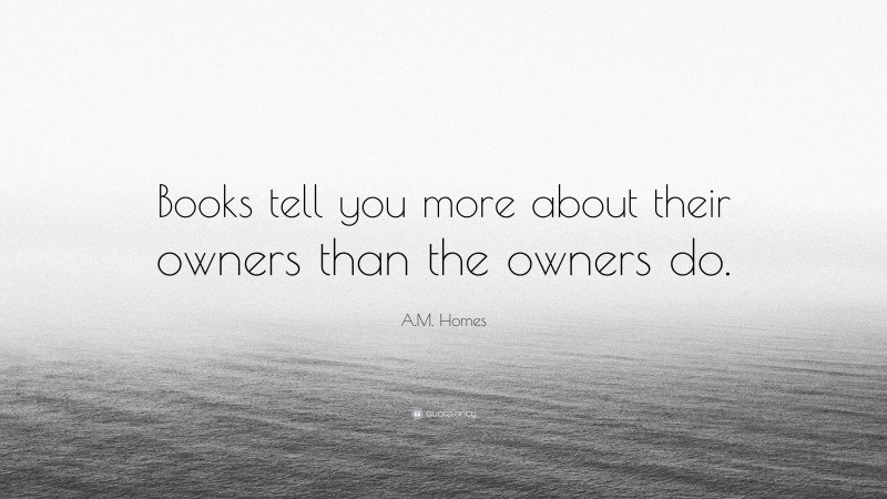 A.M. Homes Quote: “Books tell you more about their owners than the owners do.”