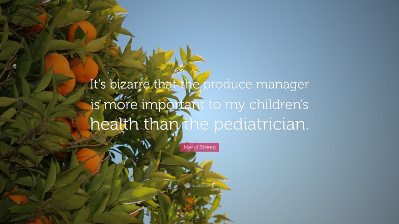Meryl Streep Quote: “It’s bizarre that the produce manager is more important to my children’s health than the pediatrician.”