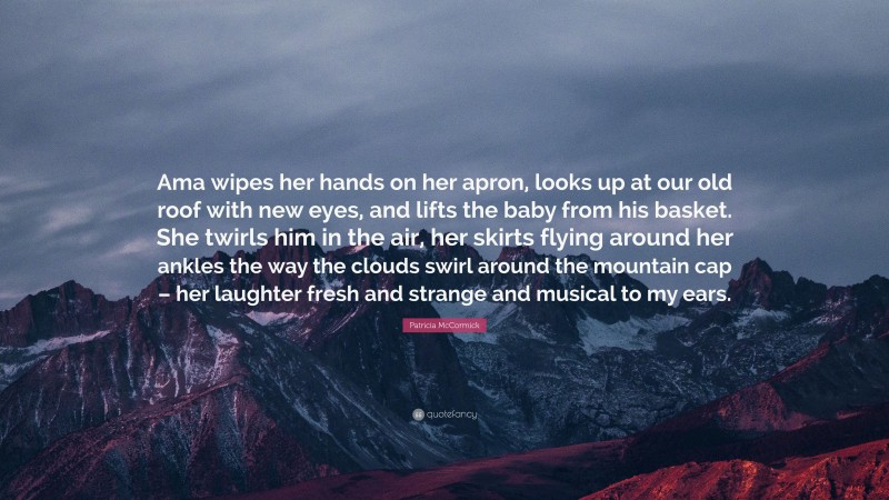 Patricia McCormick Quote: “Ama wipes her hands on her apron, looks up at our old roof with new eyes, and lifts the baby from his basket. She twirls him in the air, her skirts flying around her ankles the way the clouds swirl around the mountain cap – her laughter fresh and strange and musical to my ears.”