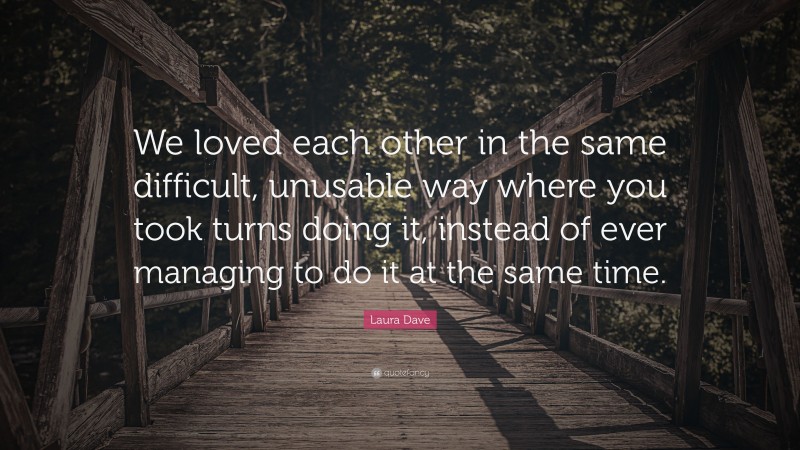 Laura Dave Quote: “We loved each other in the same difficult, unusable way where you took turns doing it, instead of ever managing to do it at the same time.”