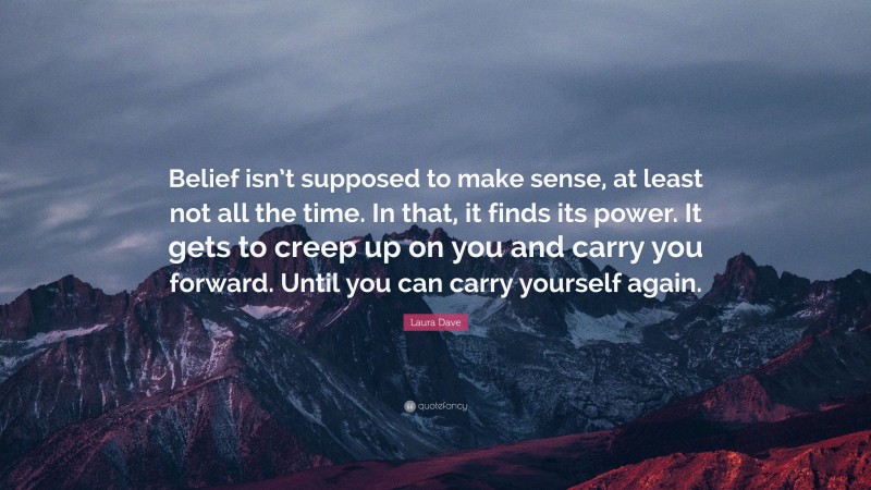 Laura Dave Quote: “Belief isn’t supposed to make sense, at least not all the time. In that, it finds its power. It gets to creep up on you and carry you forward. Until you can carry yourself again.”