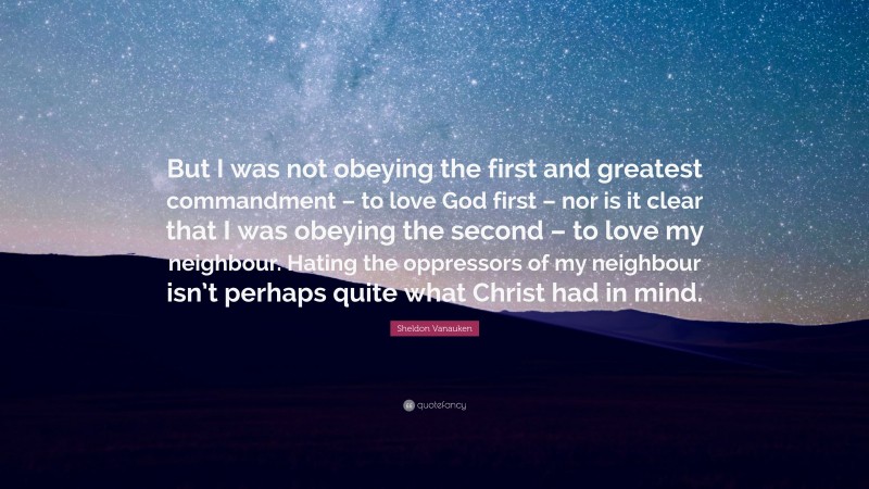 Sheldon Vanauken Quote: “But I was not obeying the first and greatest commandment – to love God first – nor is it clear that I was obeying the second – to love my neighbour. Hating the oppressors of my neighbour isn’t perhaps quite what Christ had in mind.”