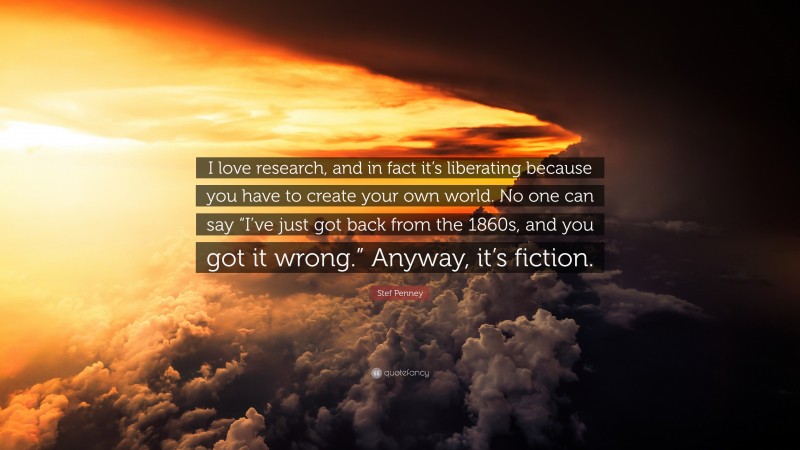 Stef Penney Quote: “I love research, and in fact it’s liberating because you have to create your own world. No one can say “I’ve just got back from the 1860s, and you got it wrong.” Anyway, it’s fiction.”