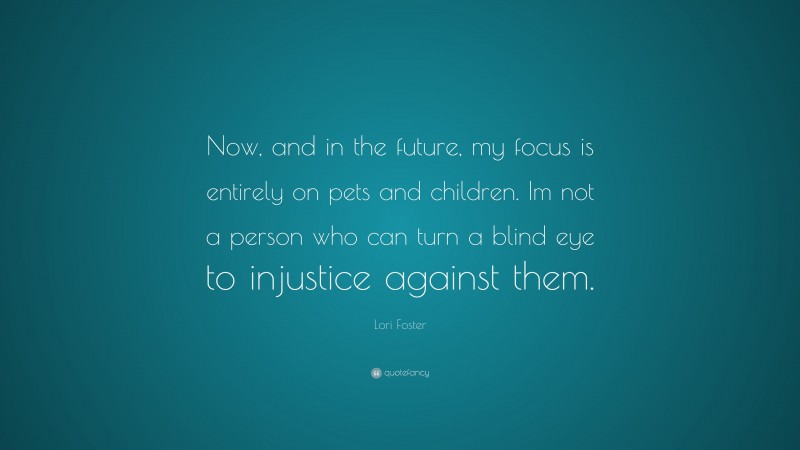 Lori Foster Quote: “Now, and in the future, my focus is entirely on pets and children. Im not a person who can turn a blind eye to injustice against them.”