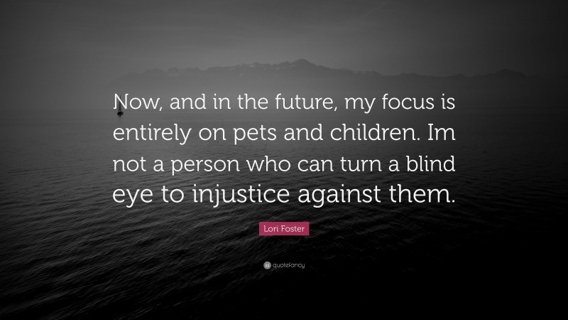 Lori Foster Quote: “Now, and in the future, my focus is entirely on pets and children. Im not a person who can turn a blind eye to injustice against them.”