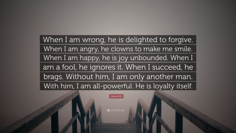 Gene Hill Quote: “When I am wrong, he is delighted to forgive. When I am angry, he clowns to make me smile. When I am happy, he is joy unbounded. When I am a fool, he ignores it. When I succeed, he brags. Without him, I am only another man. With him, I am all-powerful. He is loyalty itself.”