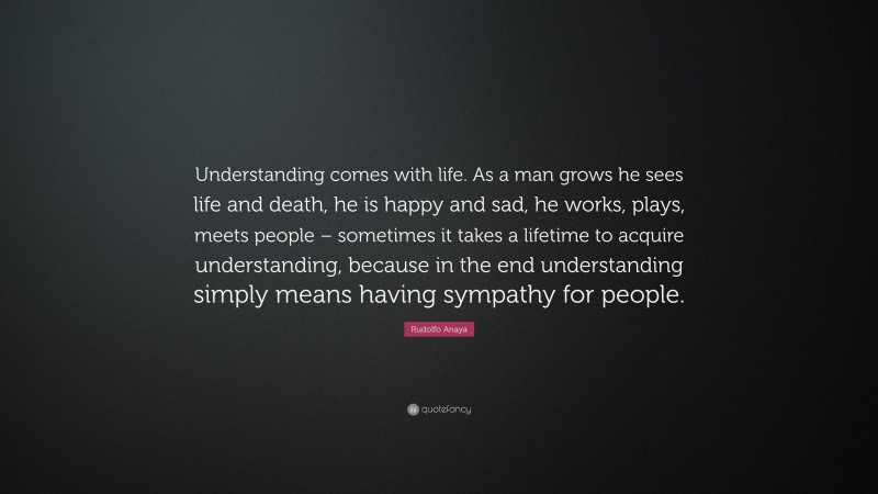 Rudolfo Anaya Quote: “Understanding comes with life. As a man grows he sees life and death, he is happy and sad, he works, plays, meets people – sometimes it takes a lifetime to acquire understanding, because in the end understanding simply means having sympathy for people.”