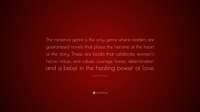 Jayne Ann Krentz Quote: “The romance genre is the only genre where readers are guaranteed novels that place the heroine at the heart of the story. These are books that celebrate women’s heroic virtues and values: courage, honor, determination and a belief in the healing power of love.”
