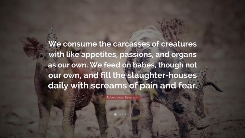 Robert Louis Stevenson Quote: “We consume the carcasses of creatures with like appetites, passions, and organs as our own. We feed on babes, though not our own, and fill the slaughter-houses daily with screams of pain and fear.”