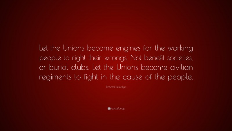 Richard Llewellyn Quote: “Let the Unions become engines for the working people to right their wrongs. Not benefit societies, or burial clubs. Let the Unions become civilian regiments to fight in the cause of the people.”