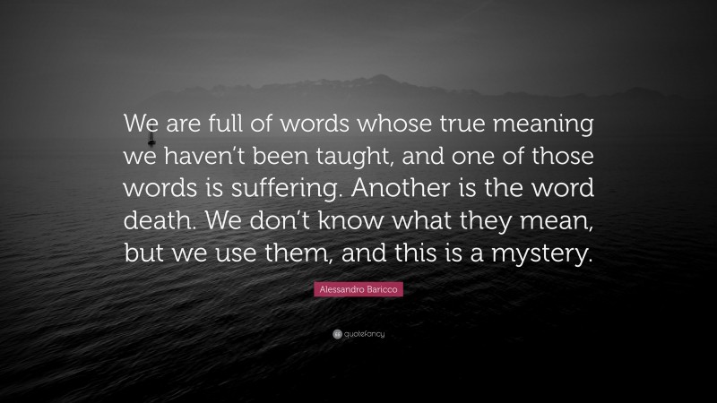 Alessandro Baricco Quote: “We are full of words whose true meaning we haven’t been taught, and one of those words is suffering. Another is the word death. We don’t know what they mean, but we use them, and this is a mystery.”