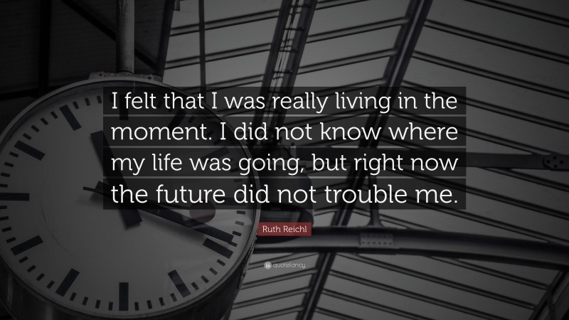 Ruth Reichl Quote: “I felt that I was really living in the moment. I did not know where my life was going, but right now the future did not trouble me.”