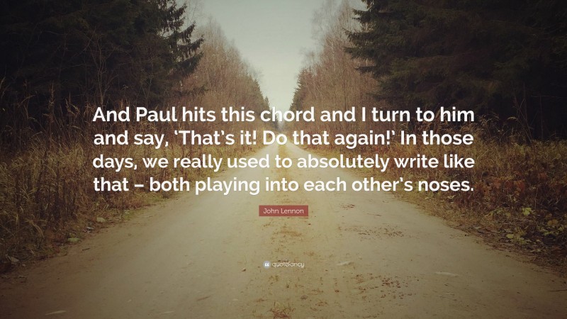 John Lennon Quote: “And Paul hits this chord and I turn to him and say, ‘That’s it! Do that again!’ In those days, we really used to absolutely write like that – both playing into each other’s noses.”