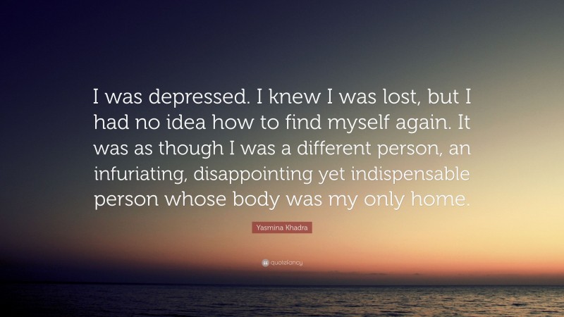 Yasmina Khadra Quote: “I was depressed. I knew I was lost, but I had no idea how to find myself again. It was as though I was a different person, an infuriating, disappointing yet indispensable person whose body was my only home.”