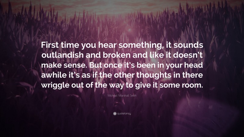 Michael Marshall Smith Quote: “First time you hear something, it sounds outlandish and broken and like it doesn’t make sense. But once it’s been in your head awhile it’s as if the other thoughts in there wriggle out of the way to give it some room.”