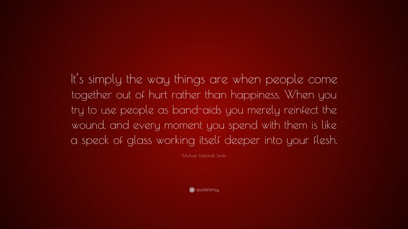 Michael Marshall Smith Quote: “It’s simply the way things are when people come together out of hurt rather than happiness. When you try to use people as band-aids you merely reinfect the wound, and every moment you spend with them is like a speck of glass working itself deeper into your flesh.”