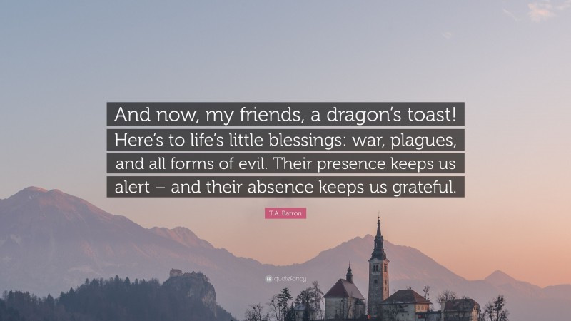 T.A. Barron Quote: “And now, my friends, a dragon’s toast! Here’s to life’s little blessings: war, plagues, and all forms of evil. Their presence keeps us alert – and their absence keeps us grateful.”