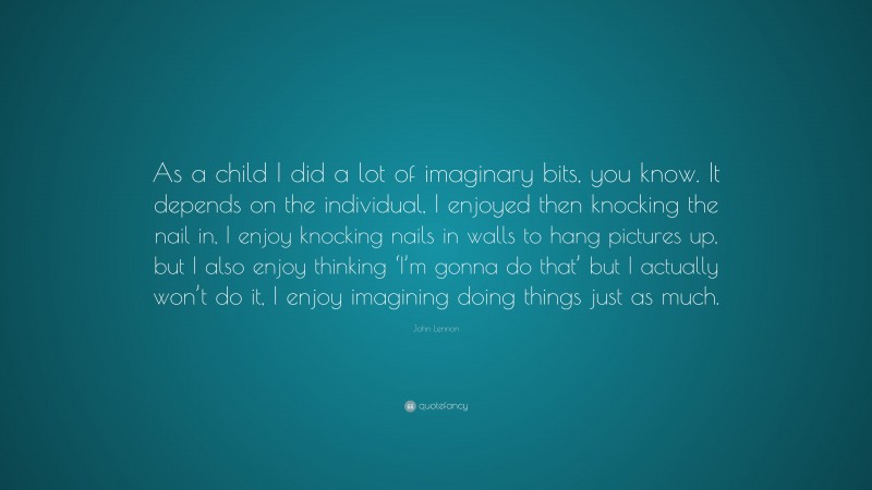 John Lennon Quote: “As a child I did a lot of imaginary bits, you know. It depends on the individual, I enjoyed then knocking the nail in, I enjoy knocking nails in walls to hang pictures up, but I also enjoy thinking ‘I’m gonna do that’ but I actually won’t do it, I enjoy imagining doing things just as much.”