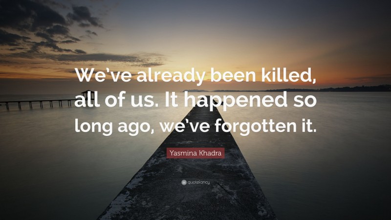 Yasmina Khadra Quote: “We’ve already been killed, all of us. It happened so long ago, we’ve forgotten it.”