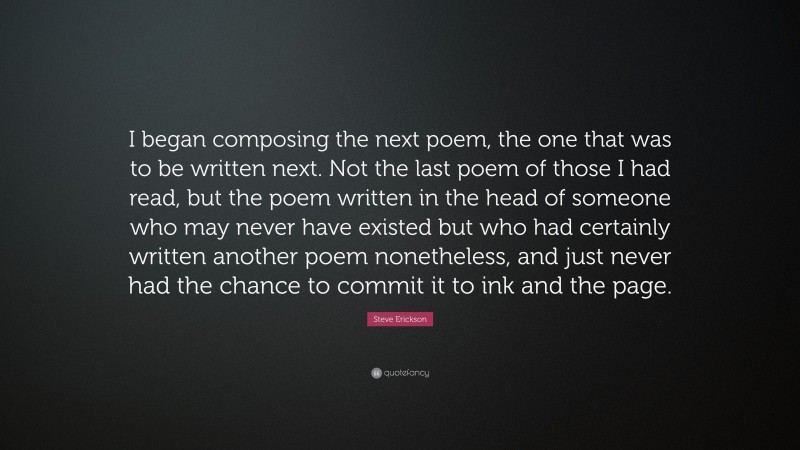 Steve Erickson Quote: “I began composing the next poem, the one that was to be written next. Not the last poem of those I had read, but the poem written in the head of someone who may never have existed but who had certainly written another poem nonetheless, and just never had the chance to commit it to ink and the page.”