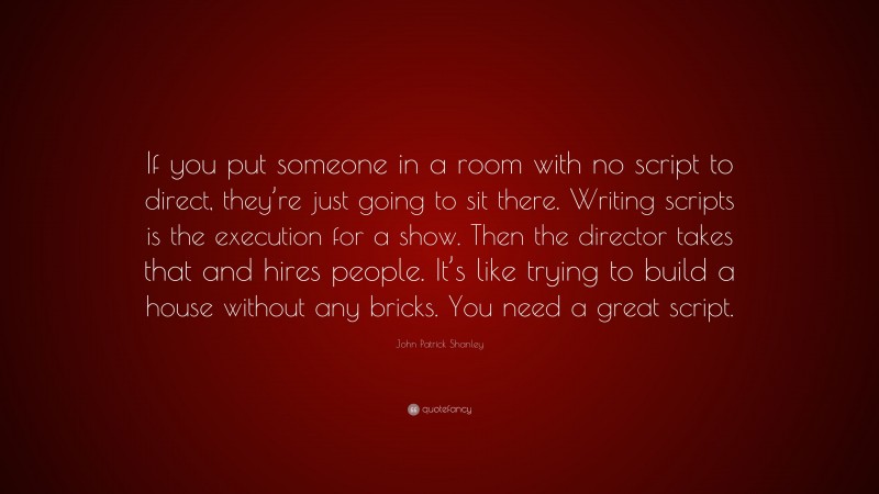 John Patrick Shanley Quote: “If you put someone in a room with no script to direct, they’re just going to sit there. Writing scripts is the execution for a show. Then the director takes that and hires people. It’s like trying to build a house without any bricks. You need a great script.”