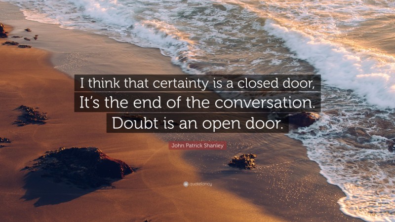 John Patrick Shanley Quote: “I think that certainty is a closed door, It’s the end of the conversation. Doubt is an open door.”