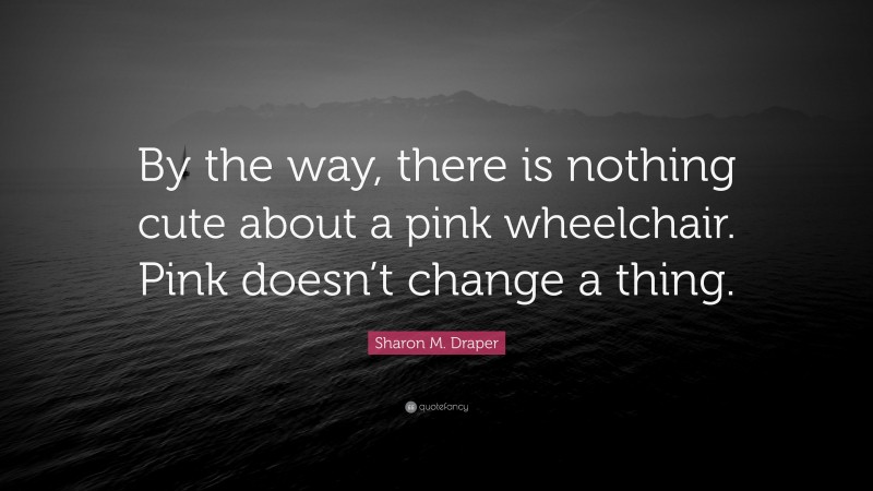 Sharon M. Draper Quote: “By the way, there is nothing cute about a pink wheelchair. Pink doesn’t change a thing.”