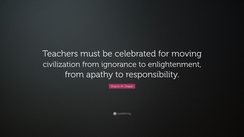 Sharon M. Draper Quote: “Teachers must be celebrated for moving civilization from ignorance to enlightenment, from apathy to responsibility.”
