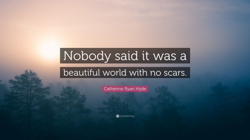 Catherine Ryan Hyde Quote: “Nobody said it was a beautiful world with no scars.”
