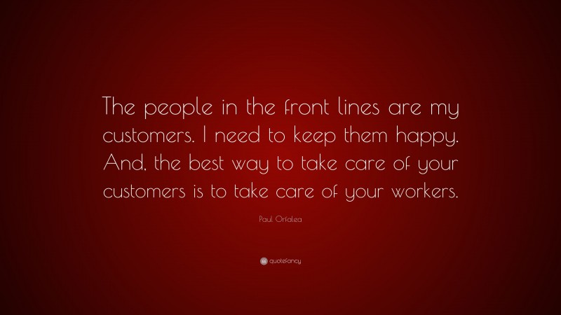 Paul Orfalea Quote: “The people in the front lines are my customers. I need to keep them happy. And, the best way to take care of your customers is to take care of your workers.”