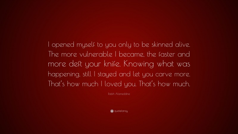Rabih Alameddine Quote: “I opened myself to you only to be skinned alive. The more vulnerable I became, the faster and more deft your knife. Knowing what was happening, still I stayed and let you carve more. That’s how much I loved you. That’s how much.”