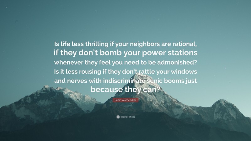 Rabih Alameddine Quote: “Is life less thrilling if your neighbors are rational, if they don’t bomb your power stations whenever they feel you need to be admonished? Is it less rousing if they don’t rattle your windows and nerves with indiscriminate sonic booms just because they can?”