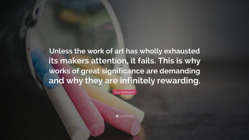 Guy Davenport Quote: “Unless the work of art has wholly exhausted its makers attention, it fails. This is why works of great significance are demanding and why they are infinitely rewarding.”