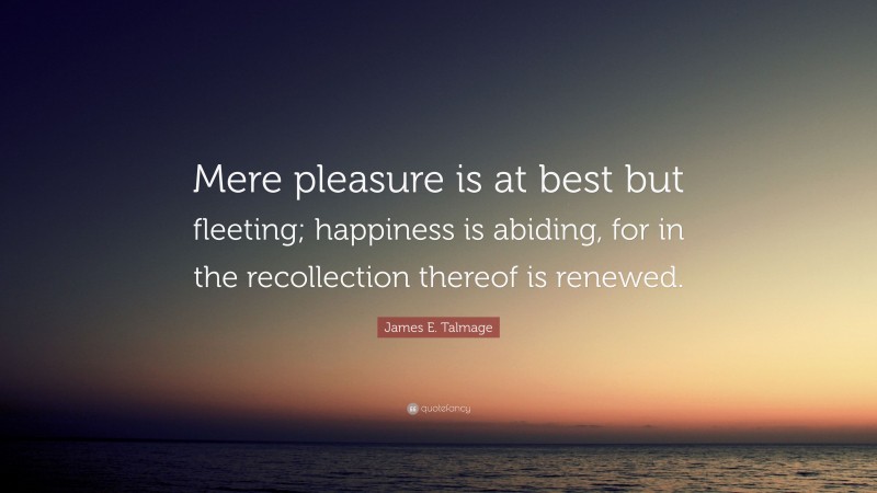 James E. Talmage Quote: “Mere pleasure is at best but fleeting; happiness is abiding, for in the recollection thereof is renewed.”