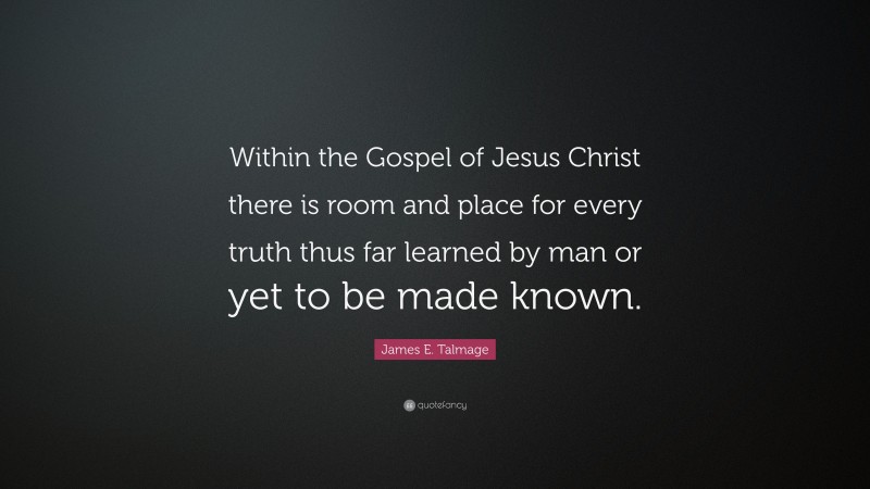 James E. Talmage Quote: “Within the Gospel of Jesus Christ there is room and place for every truth thus far learned by man or yet to be made known.”